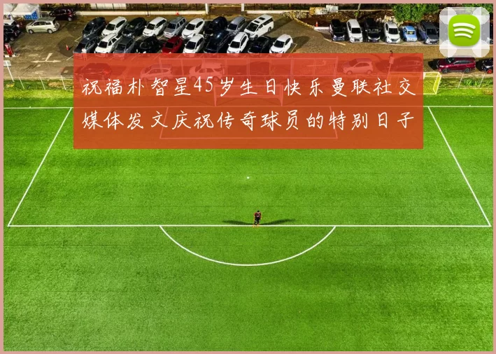 祝福朴智星45岁生日快乐曼联社交媒体发文庆祝传奇球员的特别日子