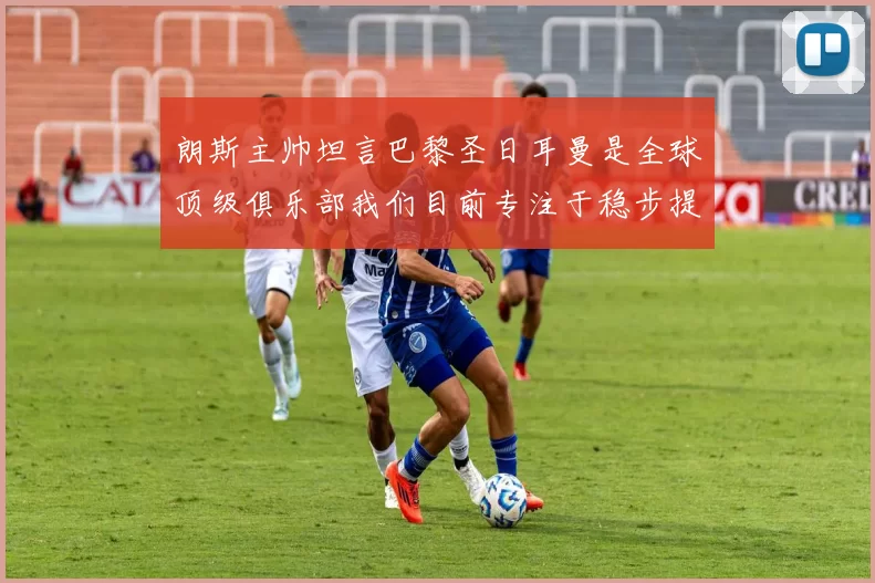 朗斯主帅坦言巴黎圣日耳曼是全球顶级俱乐部我们目前专注于稳步提升表现