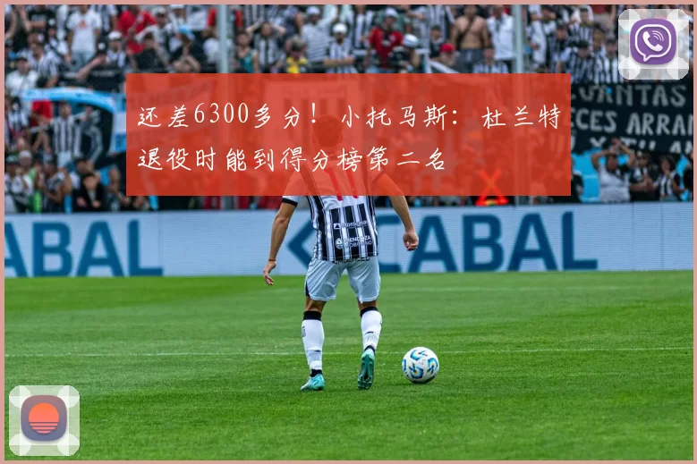 还差6300多分！小托马斯：杜兰特退役时能到得分榜第二名