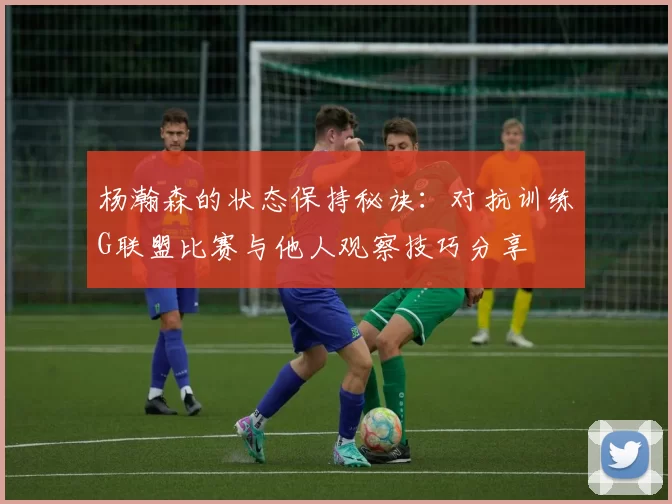 杨瀚森的状态保持秘诀：对抗训练G联盟比赛与他人观察技巧分享
