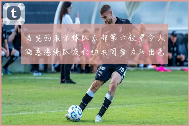 马克西表示球队东部第六位置令人满意感谢队友们的共同努力和出色表现