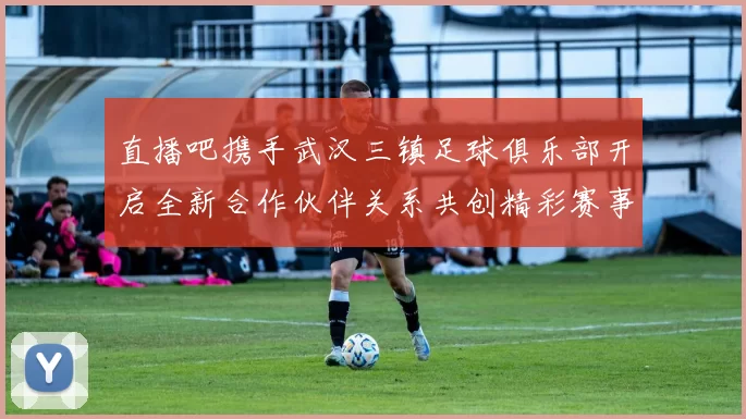 直播吧携手武汉三镇足球俱乐部开启全新合作伙伴关系共创精彩赛事体验