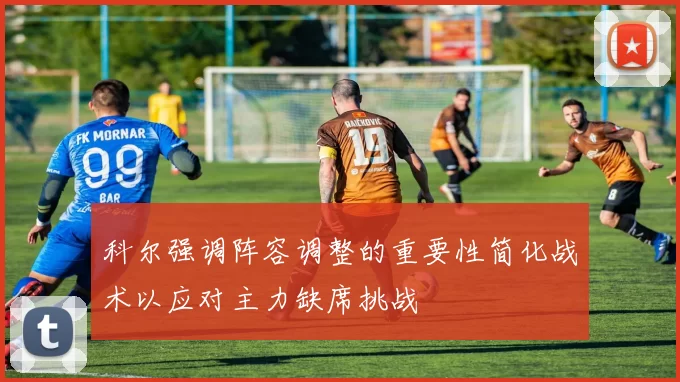 科尔强调阵容调整的重要性简化战术以应对主力缺席挑战