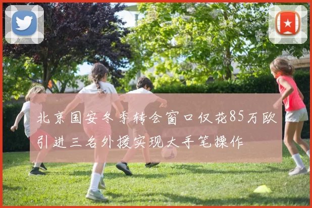 北京国安冬季转会窗口仅花85万欧引进三名外援实现大手笔操作