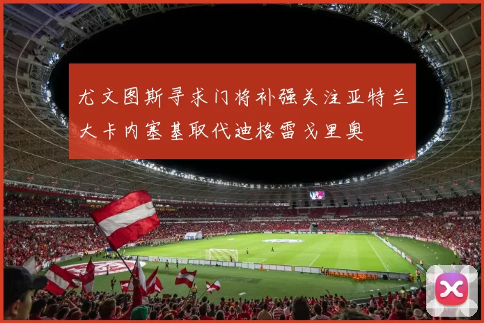 尤文图斯寻求门将补强关注亚特兰大卡内塞基取代迪格雷戈里奥