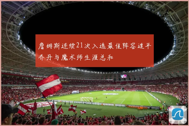 詹姆斯连续21次入选最佳阵容追平乔丹与魔术师生涯总和