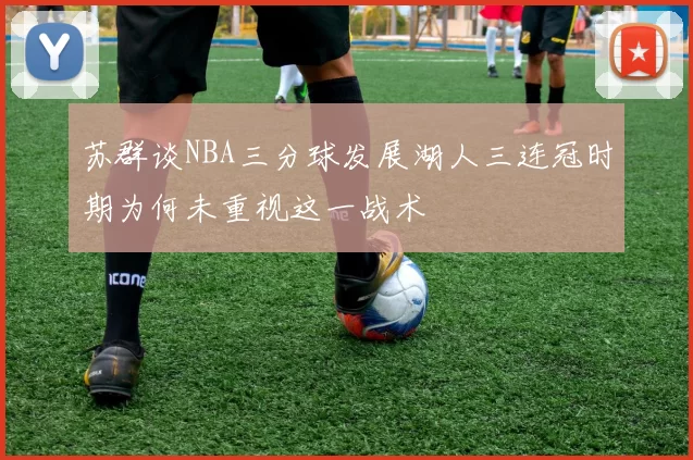 苏群谈NBA三分球发展湖人三连冠时期为何未重视这一战术