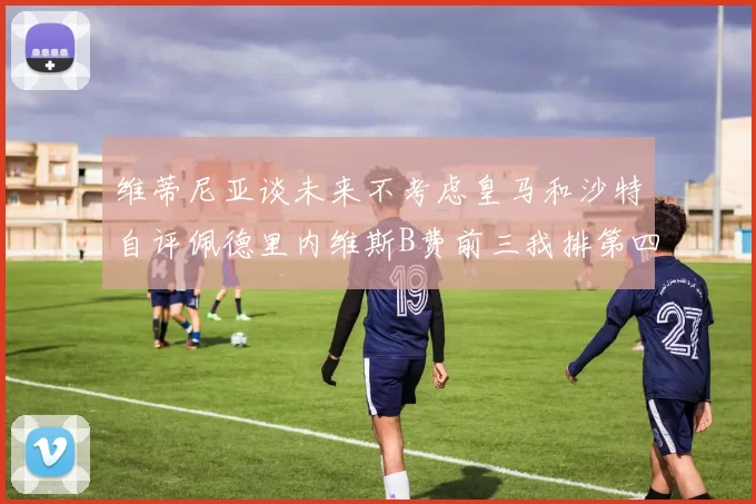维蒂尼亚谈未来不考虑皇马和沙特自评佩德里内维斯B费前三我排第四