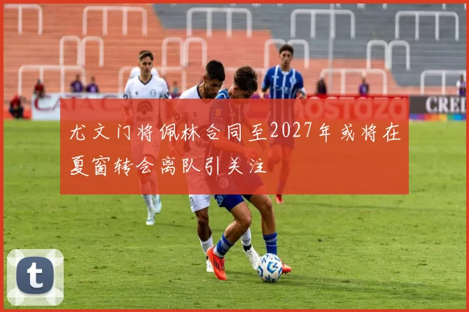 尤文门将佩林合同至2027年或将在夏窗转会离队引关注